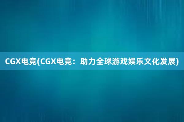 CGX电竞(CGX电竞：助力全球游戏娱乐文化发展)