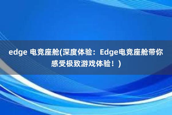 edge 电竞座舱(深度体验：Edge电竞座舱带你感受极致游戏体验！)