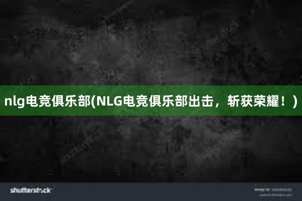 nlg电竞俱乐部(NLG电竞俱乐部出击，斩获荣耀！)