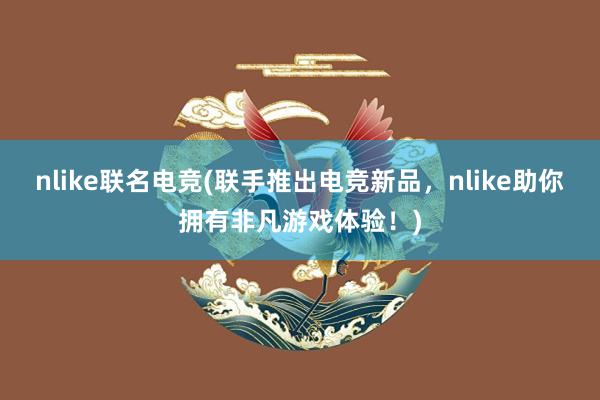 nlike联名电竞(联手推出电竞新品，nlike助你拥有非凡游戏体验！)