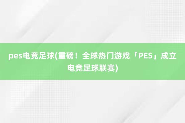 pes电竞足球(重磅！全球热门游戏「PES」成立电竞足球联赛)