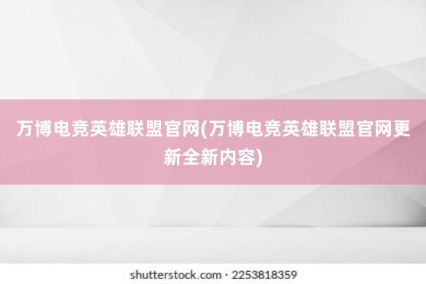 万博电竞英雄联盟官网(万博电竞英雄联盟官网更新全新内容)