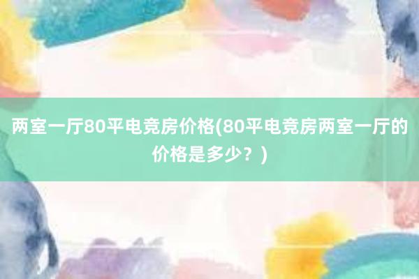 两室一厅80平电竞房价格(80平电竞房两室一厅的价格是多少？)