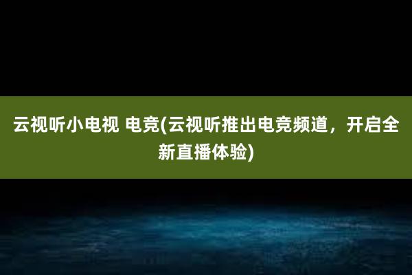 云视听小电视 电竞(云视听推出电竞频道，开启全新直播体验)