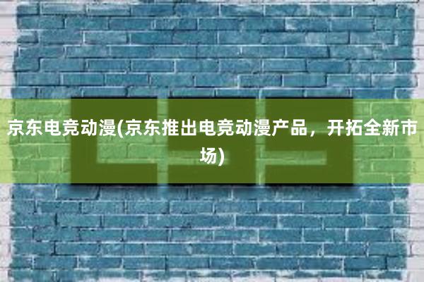 京东电竞动漫(京东推出电竞动漫产品，开拓全新市场)