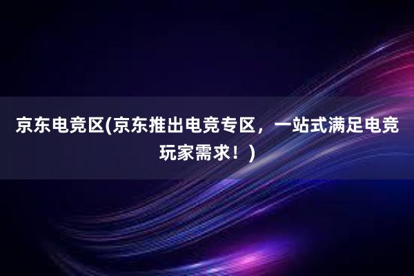 京东电竞区(京东推出电竞专区，一站式满足电竞玩家需求！)