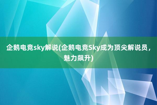 企鹅电竞sky解说(企鹅电竞Sky成为顶尖解说员，魅力飙升)