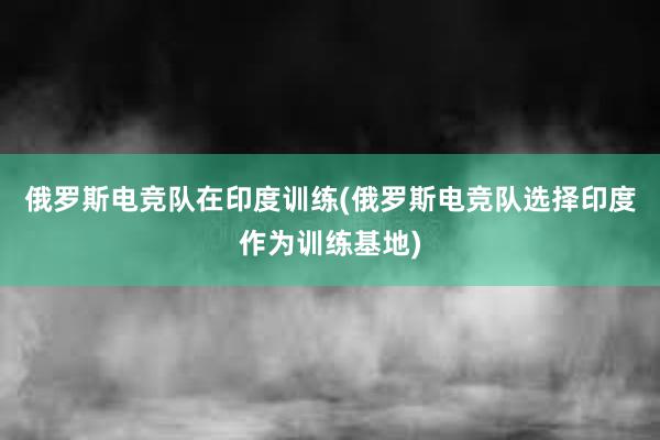 俄罗斯电竞队在印度训练(俄罗斯电竞队选择印度作为训练基地)