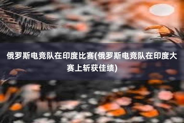 俄罗斯电竞队在印度比赛(俄罗斯电竞队在印度大赛上斩获佳绩)