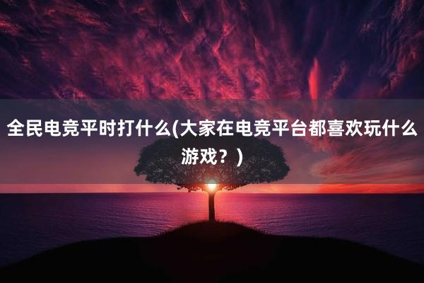 全民电竞平时打什么(大家在电竞平台都喜欢玩什么游戏？)