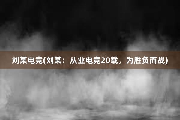 刘某电竞(刘某：从业电竞20载，为胜负而战)