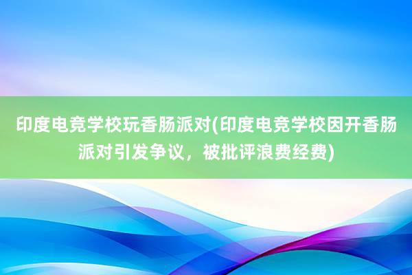 印度电竞学校玩香肠派对(印度电竞学校因开香肠派对引发争议，被批评浪费经费)