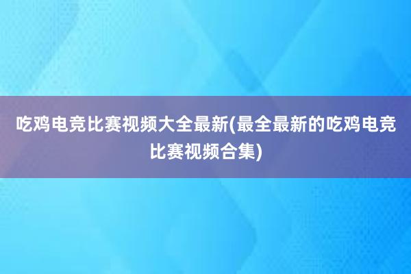 吃鸡电竞比赛视频大全最新(最全最新的吃鸡电竞比赛视频合集)