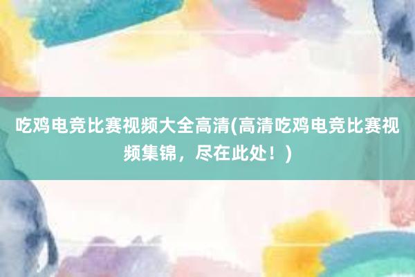 吃鸡电竞比赛视频大全高清(高清吃鸡电竞比赛视频集锦，尽在此处！)