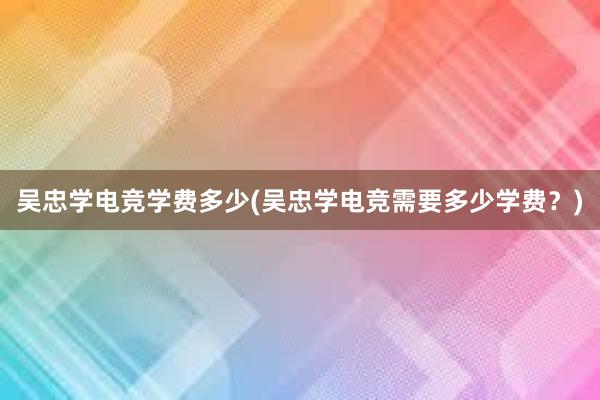 吴忠学电竞学费多少(吴忠学电竞需要多少学费？)