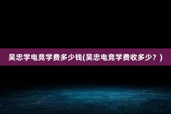 吴忠学电竞学费多少钱(吴忠电竞学费收多少？)