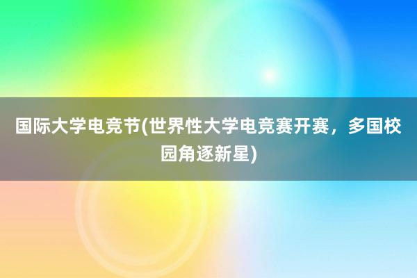 国际大学电竞节(世界性大学电竞赛开赛，多国校园角逐新星)