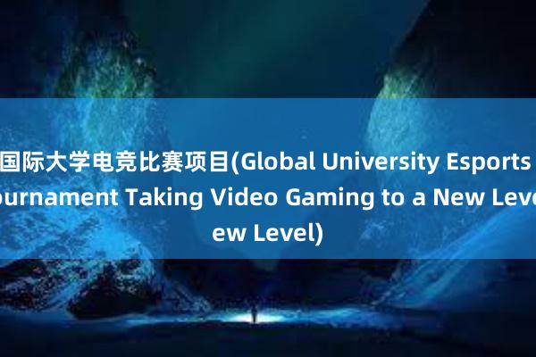 国际大学电竞比赛项目(Global University Esports Tournament Taking Video Gaming to a New Level)