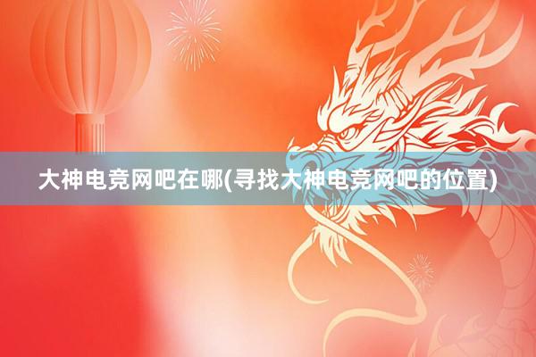 大神电竞网吧在哪(寻找大神电竞网吧的位置)