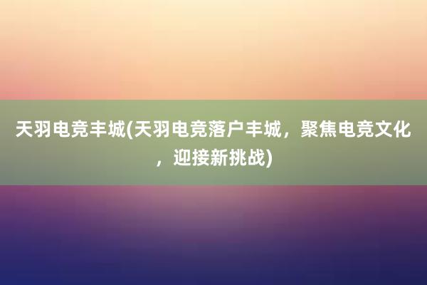 天羽电竞丰城(天羽电竞落户丰城，聚焦电竞文化，迎接新挑战)