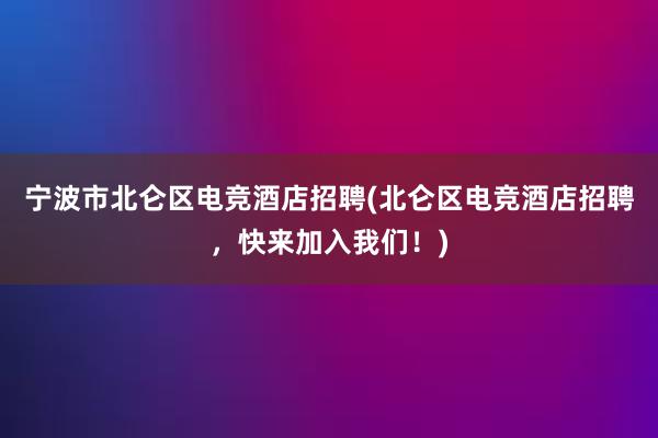 宁波市北仑区电竞酒店招聘(北仑区电竞酒店招聘，快来加入我们！)