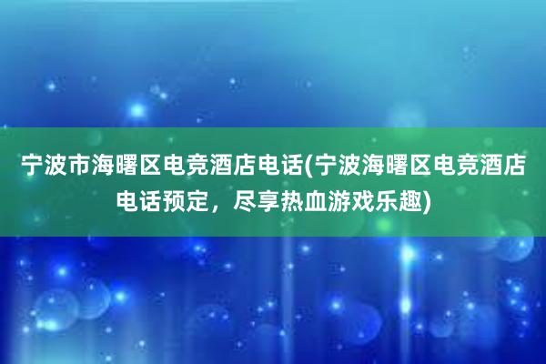 宁波市海曙区电竞酒店电话(宁波海曙区电竞酒店电话预定，尽享热血游戏乐趣)