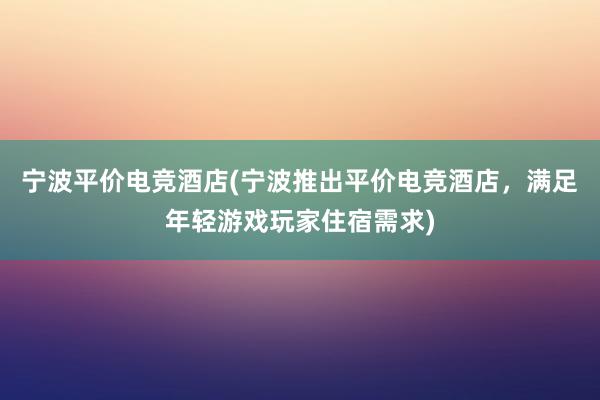 宁波平价电竞酒店(宁波推出平价电竞酒店，满足年轻游戏玩家住宿需求)