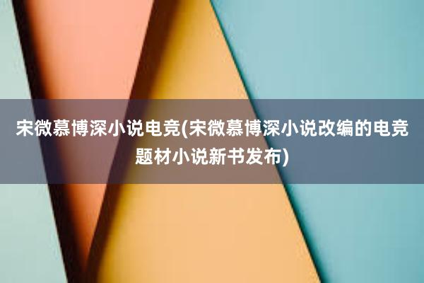 宋微慕博深小说电竞(宋微慕博深小说改编的电竞题材小说新书发布)