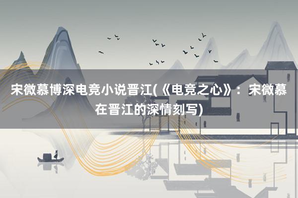 宋微慕博深电竞小说晋江(《电竞之心》：宋微慕在晋江的深情刻写)