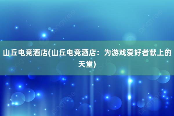 山丘电竞酒店(山丘电竞酒店：为游戏爱好者献上的天堂)