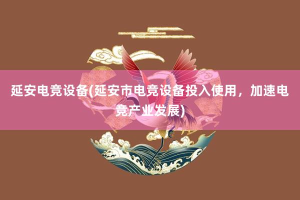 延安电竞设备(延安市电竞设备投入使用，加速电竞产业发展)