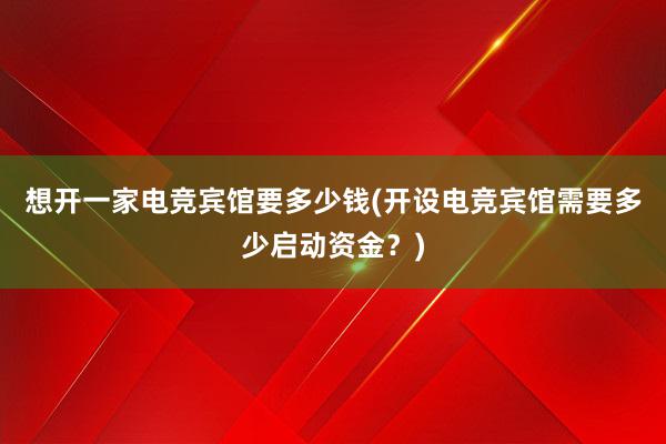 想开一家电竞宾馆要多少钱(开设电竞宾馆需要多少启动资金？)