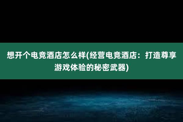 想开个电竞酒店怎么样(经营电竞酒店：打造尊享游戏体验的秘密武器)