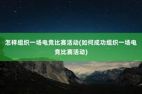 怎样组织一场电竞比赛活动(如何成功组织一场电竞比赛活动)