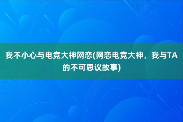 我不小心与电竞大神网恋(网恋电竞大神，我与TA的不可思议故事)