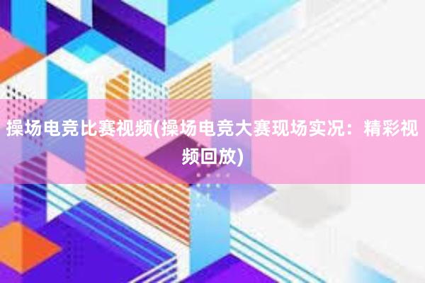 操场电竞比赛视频(操场电竞大赛现场实况：精彩视频回放)