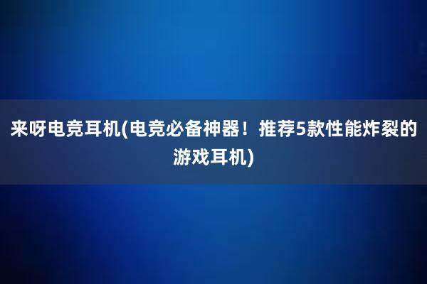 来呀电竞耳机(电竞必备神器！推荐5款性能炸裂的游戏耳机)