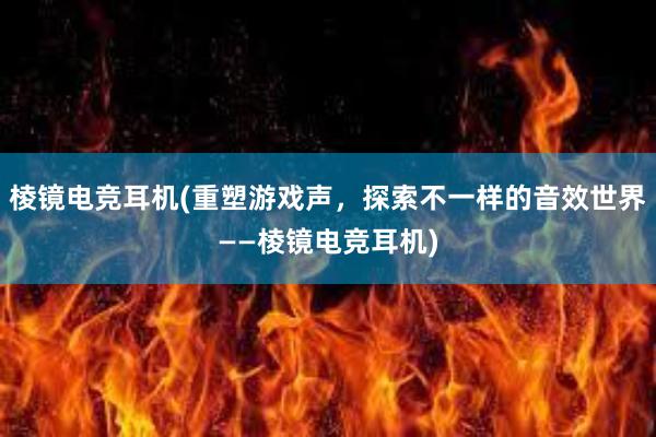 棱镜电竞耳机(重塑游戏声，探索不一样的音效世界——棱镜电竞耳机)