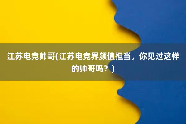 江苏电竞帅哥(江苏电竞界颜值担当，你见过这样的帅哥吗？)