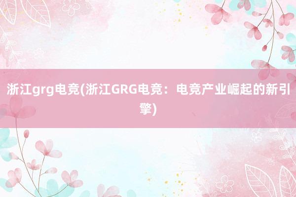 浙江grg电竞(浙江GRG电竞：电竞产业崛起的新引擎)