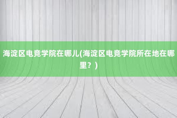 海淀区电竞学院在哪儿(海淀区电竞学院所在地在哪里？)