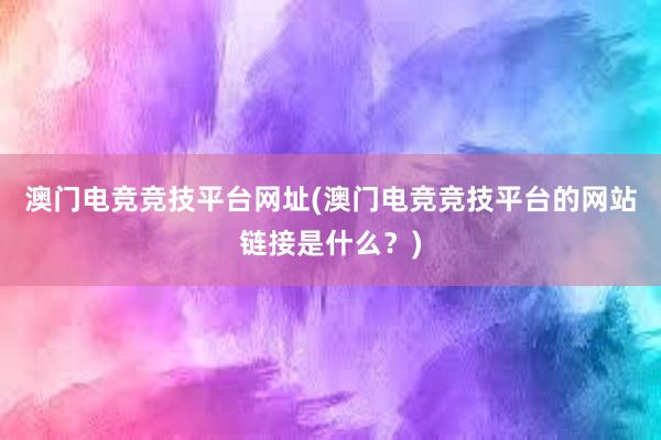 澳门电竞竞技平台网址(澳门电竞竞技平台的网站链接是什么？)