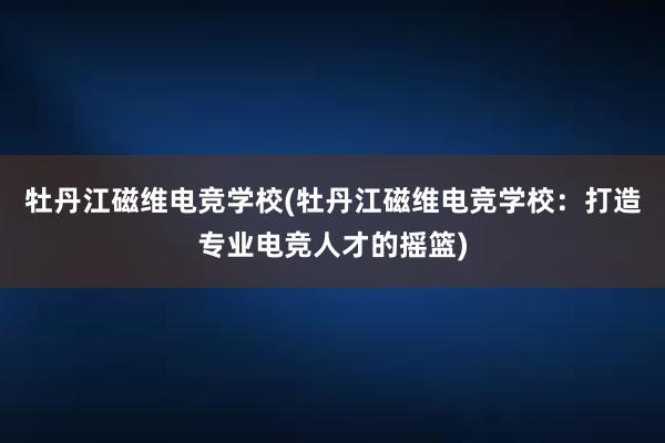 牡丹江磁维电竞学校(牡丹江磁维电竞学校：打造专业电竞人才的摇篮)