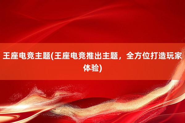 王座电竞主题(王座电竞推出主题，全方位打造玩家体验)