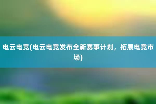 电云电竞(电云电竞发布全新赛事计划，拓展电竞市场)