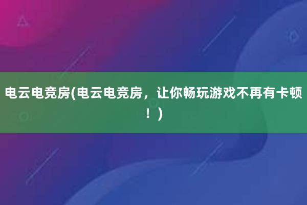 电云电竞房(电云电竞房，让你畅玩游戏不再有卡顿！)