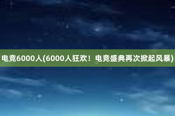 电竞6000人(6000人狂欢！电竞盛典再次掀起风暴)