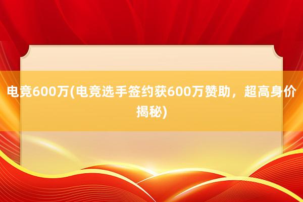 电竞600万(电竞选手签约获600万赞助，超高身价揭秘)