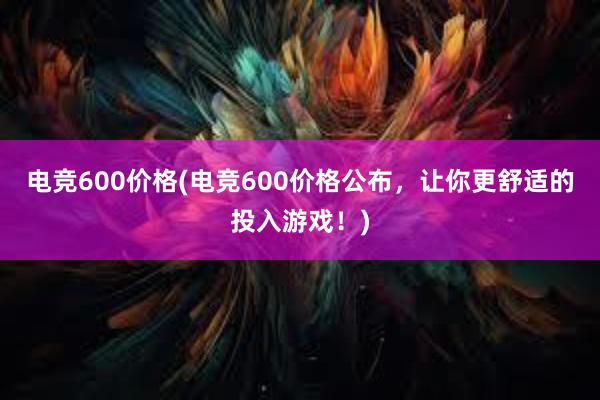 电竞600价格(电竞600价格公布，让你更舒适的投入游戏！)