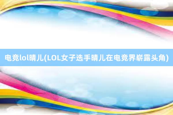 电竞lol晴儿(LOL女子选手晴儿在电竞界崭露头角)